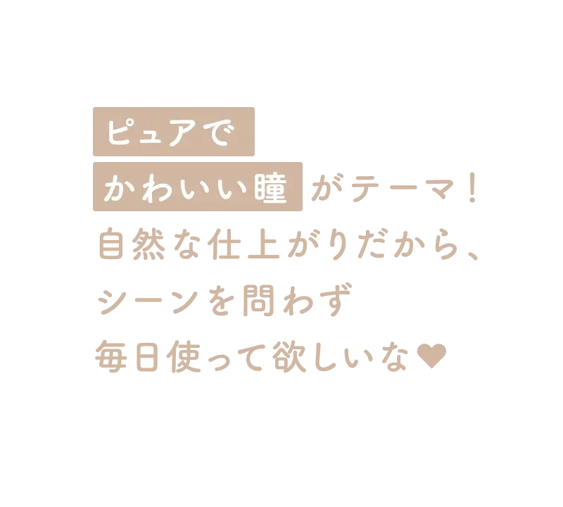 「ピュアでかわいい瞳」がテーマ！自然な仕上がりだから、シーンを問わず毎日使って欲しいな♥