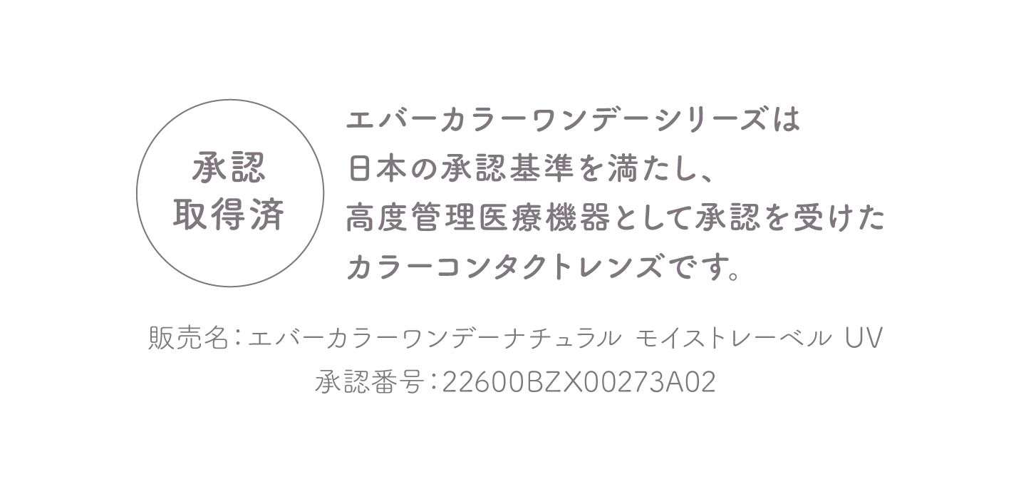 承認取得済 エバーカラーワンデーシリーズは日本の安全基準を満たし、高度管理医療機器として承認を受けたカラーコンタクトレンズです。